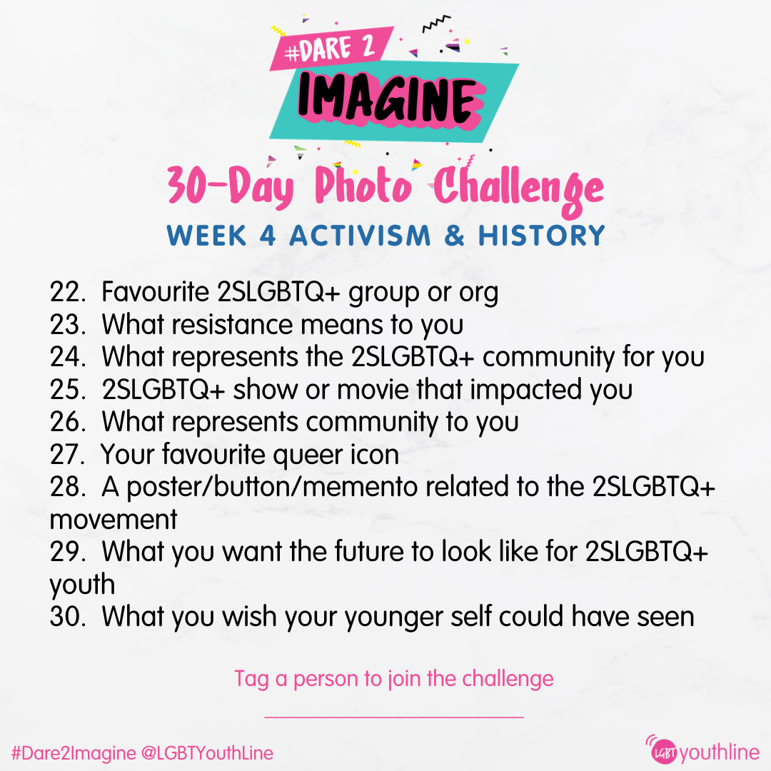 30-Day Photo Challenge Week 4 Activism and History 22. Favourite 2SLGBTQ+ group or org 23. What resistance means to you 24. What represents the 2SLGBTQ+ community for you 25. 2SLGBTQ+ show or movie that impacted you 26. What represents community to you 27. Your favourite queer icon 28. A poster/button/memento related to the 2SLGBTQ+ movement 29. What you want the future to look like for 2SLGBTQ+ youth 30. What you wish your younger self could have seen 