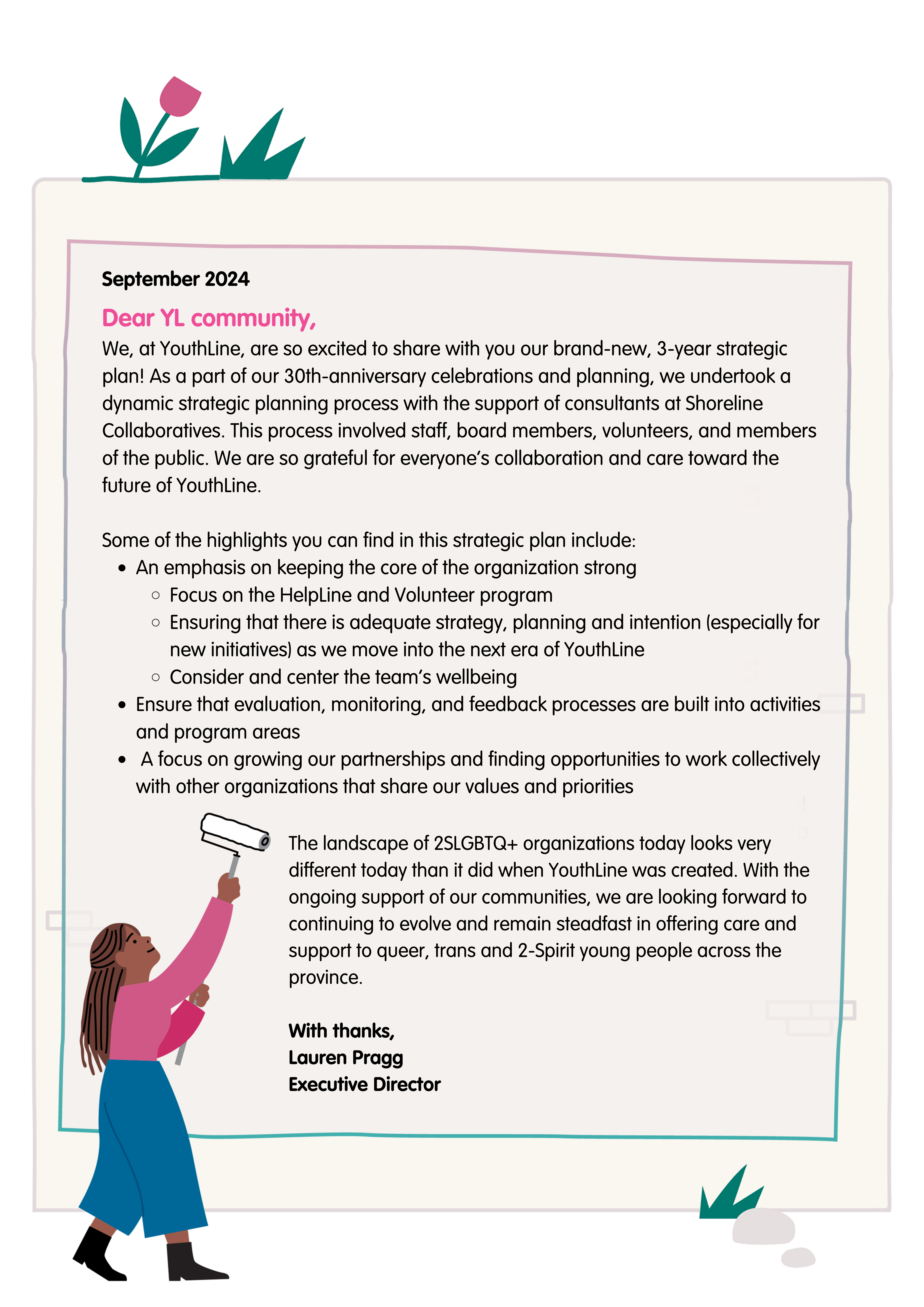 September 2024 Dear YL community, We, at YouthLine, are so excited to share with you our brand-new, 3-year strategic plan! As a part of our 30th-anniversary celebrations and planning, we undertook a dynamic strategic planning process with the support of consultants at Shoreline Collaboratives. This process involved staff, board members, volunteers, and members of the public. We are so grateful for everyone's collaboration and care toward the future of YouthLine. Some of the highlights you can find in this strategic plan include: An emphasis on keeping the core of the organization strong; Focus on the HelpLine and Volunteer program; Ensuring that there is adequate strategy, planning, and intention (especially for new initiatives) as we move into the next era of YouthLine; Consider and center the team's wellbeing; Ensure that evaluation, monitoring, and feedback processes are built into activities and program areas; a focus on growing our partnerships and finding opportunities to work collectively with other organizations that share our values and priorities. The landscape of 2SLGBTQ+ organizations today looks very different today than it did when YouthLine was created. With the ongoing support of our communities, we are looking forward to continuing to evolve and remain steadfast in offering care and support to queer, trans and 2-Spirit young people across the province. With thanks, Lauren Pragg Executive Director