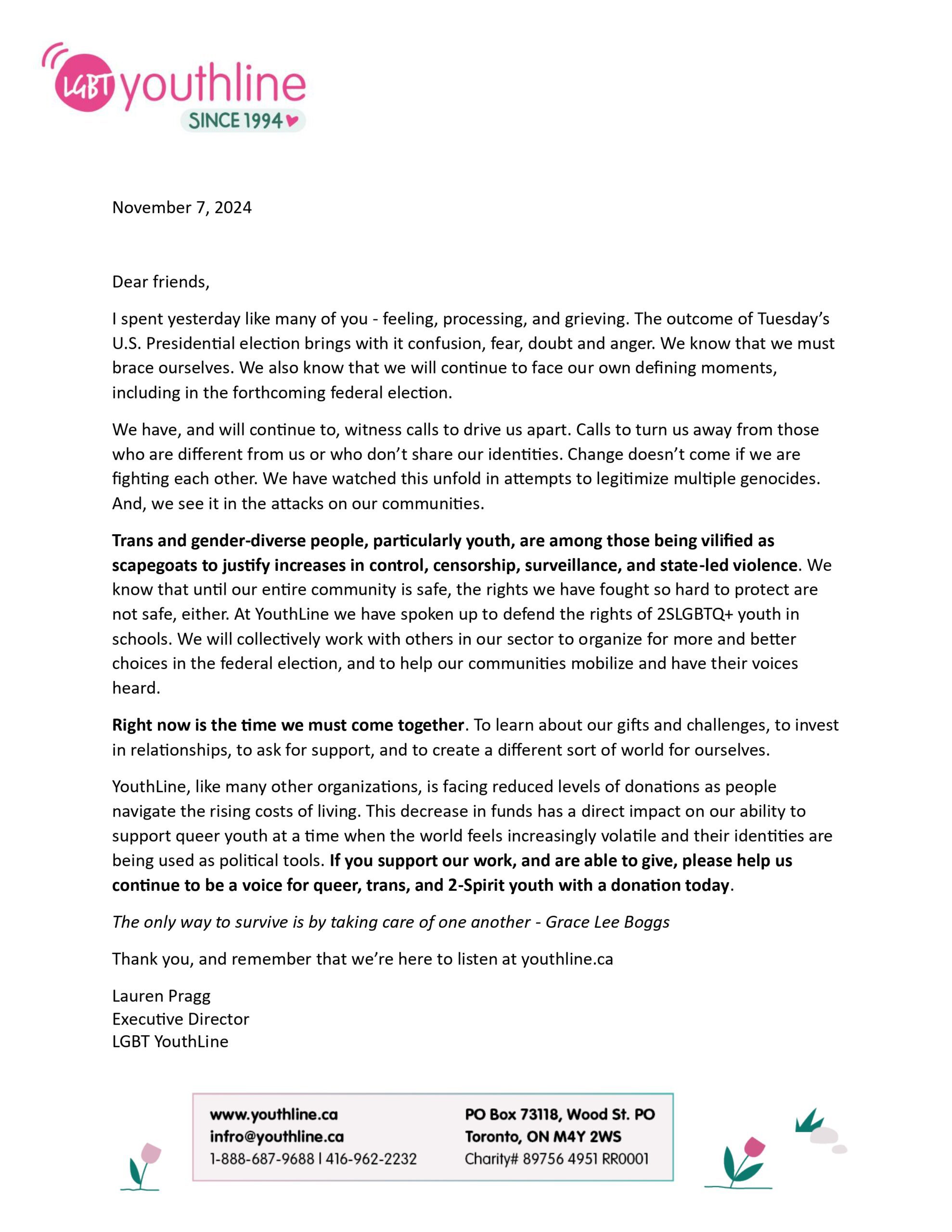 November 7, 2024 Dear friends, I spent yesterday like many of you - feeling, processing, and grieving. The outcome of Tuesday’s U.S. Presidential election brings with it confusion, fear, doubt and anger. We know that we must brace ourselves. We also know that we will continue to face our own defining moments, including in the forthcoming federal election. We have, and will continue to, witness calls to drive us apart. Calls to turn us away from those who are different from us or who don’t share our identities. Change doesn’t come if we are fighting each other. We have watched this unfold in attempts to legitimize multiple genocides. And, we see it in the attacks on our communities. Trans and gender-diverse people, particularly youth, are among those being vilified as scapegoats to justify increases in control, censorship, surveillance, and state-led violence. We know that until our entire community is safe, the rights we have fought so hard to protect are not safe, either. At YouthLine we have spoken up to defend the rights of 2SLGBTQ+ youth in schools. We will collectively work with others in our sector to organize for more and better choices in the federal election, and to help our communities mobilize and have their voices heard. Right now is the time we must come together. To learn about our gifts and challenges, to invest in relationships, to ask for support, and to create a different sort of world for ourselves. YouthLine, like many other organizations, is facing reduced levels of donations as people navigate the rising costs of living. This decrease in funds has a direct impact on our ability to support queer youth at a time when the world feels increasingly volatile and their identities are being used as political tools. If you support our work, and are able to give, please help us continue to be a voice for queer, trans, and 2-Spirit youth with a donation today. The only way to survive is by taking care of one another - Grace Lee Boggs Thank you, and remember that we’re here to listen at youthline.ca Lauren Pragg Executive Director LGBT YouthLine
